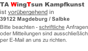 TA WingTsun Kampfkunst ist vorübergehend in 39122 Magdeburg / Salbke  Bitte beachten - schriftliche Anfragen oder Mitteilungen sind ausschließlich per E-Mail an uns zu richten.